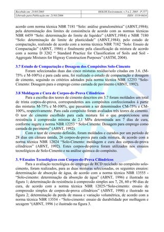 Recebido em: 25/05/2005 HOLOS Environment, v.5 n.2, 2005 - P.
Liberado para Publicação em: 21/03/2006 ISSN: 1519-8634
157
acordo com norma técnica NBR 7181 “Solo: análise granulométrica” (ABNT,1984);
pela determinação dos limites de consistência de acordo com as normas técnicas
NBR 6459 “Solo: determinação do limite de liquidez” (ABNT,1984) e NBR 7180
“Solo: determinação do limite de plasticidade” (ABNT,1984); pelo estudo de
compactação, realizado de acordo com a norma técnica NBR 7182 “Solo: Ensaio de
Compactação” (ABNT, 1986) e finalmente pela classificação da mistura de acordo
com a norma D 3282 “ Standard Practice for Classification of Soils and Soil -
Aggregate Mixtures for Higway Construction Purposes” (ASTM, 2004).
3.7 Estudo de Compactação e Dosagem dos Compósitos Solo-Cimento
Foram selecionadas duas das cinco misturas resíduo/solo citadas em 3.6. (M-
75% e M-100%) e para cada uma, foi realizado o estudo de compactação e dosagem
de cimento, seguindo os critérios adotados pala norma técnica NBR 12253 “Solo-
Cimento: Dosagem para o emprego como camada de pavimento (ABNT, 1992).
3.8 Moldagem e Cura de Corpos-de-Prova Cilíndricos
Para a escolha dos teores de cimento descritos em 3.7 foram moldados um total
de trinta corpos-de-prova, correspondentes aos compósitos confeccionados à partir
das misturas M-75% e M-100%, que passaram a ser denominados CM-75% e CM-
100%, respectivamente. Para cada compósito foram avaliados três teores de cimento.
O teor de cimento escolhido para cada mistura foi o que proporcionou uma
resistência à compressão mínima de 2,1 MPa determinada aos 7 dias de cura,
conforme sugere a norma NBR 12253 “ Solo-Cimento: Dosagem para emprego como
camada de pavimento” (ABNT, 1992).
Com o teor de cimento definido, foram moldados e curados por um período de
28 dias em câmara úmida, 26 corpos-de-prova para cada mistura, de acordo com a
norma técnica NBR 12024 “Solo-Cimento: moldagem e cura dos corpos-de-prova
cilíndricos” (ABNT, 1992). Estes corpos-de-prova foram utilizados nos ensaios
tecnológicos de Solo-Cimento e na análise química do compósito.
3. 9 Ensaios Tecnológicos com Corpos-de-Prova Cilíndricos
Para a avaliação tecnológica do emprego de RCD reciclado no compósito solo-
cimento, foram realizados, para as duas misturas selecionadas, os seguintes ensaios:
determinação de absorção de água, de acordo com a norma técnica NBR 13555 -
“Solo-cimento: determinação da absorção de água” (ABNT, 1996) e ilustrado na
figura 1; determinação da resistência à compressão simples aos 7, 28, 60 e 90 dias de
cura, de acordo com a norma técnica NBR 12025-“Solo-cimento: ensaio de
compressão simples de corpos-de-prova cilíndricos” (ABNT, 1990) e ilustrado na
figura 2; determinação da perda de massa e variação volumétrica, de acordo com a
norma técnica NBR 13554 - “Solo-cimento: ensaio de durabilidade por molhagem e
secagem “(ABNT, 1996 ) e ilustrado na figura 3.
 