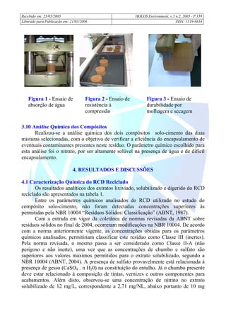 Recebido em: 25/05/2005 HOLOS Environment, v.5 n.2, 2005 - P.
Liberado para Publicação em: 21/03/2006 ISSN: 1519-8634
158
3.10 Análise Química dos Compósitos
Realizou-se a análise química dos dois compósitos solo-cimento das duas
misturas selecionadas, com o objetivo de verificar a eficiência do encapsulamento de
eventuais contaminantes presentes neste resíduo. O parâmetro químico escolhido para
esta análise foi o nitrato, por ser altamente solúvel na presença de água e de difícil
encapsulamento.
4. RESULTADOS E DISCUSSÕES
4.1 Caracterização Química do RCD Reciclado
Os resultados analíticos dos extratos lixiviado, solubilizado e digerido do RCD
reciclado são apresentados na tabela 1.
Entre os parâmetros químicos analisados do RCD utilizado no estudo do
compósito solo-cimento, não foram detectadas concentrações superiores às
permitidas pela NBR 10004 “Resíduos Sólidos: Classificação” (ABNT, 1987).
Com a entrada em vigor da coletânea de normas revisadas da ABNT sobre
resíduos sólidos no final de 2004, ocorreram modificações na NBR 10004. De acordo
com a norma anteriormente vigente, as concentrações obtidas para os parâmetros
químicos analisados, permitiriam classificar este resíduo como Classe III (inertes).
Pela norma revisada, o mesmo passa a ser considerado como Classe II-A (não
perigoso e não inerte), uma vez que as concentrações de chumbo e sulfato são
superiores aos valores máximos permitidos para o extrato solubilizado, segundo a
NBR 10004 (ABNT, 2004). A presença de sulfato provavelmente está relacionada à
presença de gesso (CaSO4 . n H20) na constituição do entulho. Já o chumbo presente
deve estar relacionado à composição de tintas, vernizes e outros componentes para
acabamentos. Além disto, observou-se uma concentração de nitrato no extrato
solubilizado de 12 mg/L, correspondente a 2,71 mg/NL, abaixo portanto de 10 mg
Figura 1 - Ensaio de
absorção de água
Figura 3 - Ensaio de
durabilidade por
molhagem e secagem
Figura 2 - Ensaio de
resistência à
compressão
 
