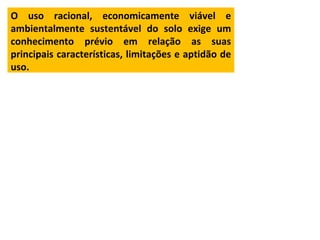 O uso racional, economicamente viável e
ambientalmente sustentável do solo exige um
conhecimento prévio em relação as suas
principais características, limitações e aptidão de
uso.
 