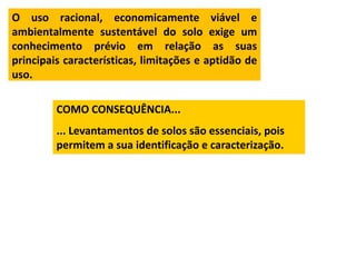 O uso racional, economicamente viável e
ambientalmente sustentável do solo exige um
conhecimento prévio em relação as suas
principais características, limitações e aptidão de
uso.

         COMO CONSEQUÊNCIA...
         ... Levantamentos de solos são essenciais, pois
         permitem a sua identificação e caracterização.
 