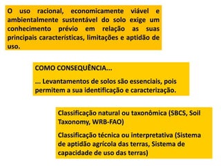 O uso racional, economicamente viável e
ambientalmente sustentável do solo exige um
conhecimento prévio em relação as suas
principais características, limitações e aptidão de
uso.

         COMO CONSEQUÊNCIA...
         ... Levantamentos de solos são essenciais, pois
         permitem a sua identificação e caracterização.


                Classificação natural ou taxonômica (SBCS, Soil
                Taxonomy, WRB-FAO)
                Classificação técnica ou interpretativa (Sistema
                de aptidão agrícola das terras, Sistema de
                capacidade de uso das terras)
 