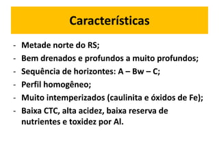 Características
-   Metade norte do RS;
-   Bem drenados e profundos a muito profundos;
-   Sequência de horizontes: A – Bw – C;
-   Perfil homogêneo;
-   Muito intemperizados (caulinita e óxidos de Fe);
-   Baixa CTC, alta acidez, baixa reserva de
    nutrientes e toxidez por Al.
 