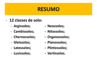 RESUMO
- 12 classes de solo:
  -   Argissolos;       -   Neossolos;
  -   Cambissolos;      -   Nitossolos;
  -   Chernossolos;     -   Organossolos;
  -   Gleissolos;       -   Planossolos;
  -   Latossolos;       -   Plintossolos;
  -   Luvissolos;       -   Vertissolos.
 