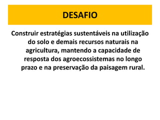 DESAFIO
Construir estratégias sustentáveis na utilização
      do solo e demais recursos naturais na
     agricultura, mantendo a capacidade de
    resposta dos agroecossistemas no longo
   prazo e na preservação da paisagem rural.
 