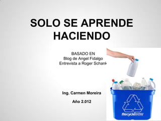 SOLO SE APRENDE
   HACIENDO
           BASADO EN
      Blog de Angel Fidalgo
    Entrevista a Roger Schank




     Ing. Carmen Moreira

          Año 2.012
 
