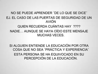 NO SE PUEDE APRENDER ¨DE LO QUE SE DICE¨
EJ. EL CASO DE LAS PUERTAS DE SEGURIDAD DE UN
                      AVIÓN
       QUIEN RECUERDA CUÁNTAS HAY ????
  NADIE… AUNQUE SE HAYA OÍDO ESTE MENSAJE
                 MUCHAS VECES.


 SI ALGUIEN ENTIENDE LA EDUCACIÓN POR OTRA
   COSA QUE NO SEA ¨PRÁCTICA Y EXPERIENCIA¨
    ESTA PERSONA SE HA EQUIVOCADO EN SU
         PERCEPCIÓN DE LA EDUCACIÓN.
 