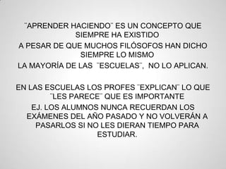 ¨APRENDER HACIENDO¨ ES UN CONCEPTO QUE
             SIEMPRE HA EXISTIDO
A PESAR DE QUE MUCHOS FILÓSOFOS HAN DICHO
              SIEMPRE LO MISMO
LA MAYORÍA DE LAS ¨ESCUELAS¨, NO LO APLICAN.

EN LAS ESCUELAS LOS PROFES ¨EXPLICAN¨ LO QUE
         ¨LES PARECE¨ QUE ES IMPORTANTE
    EJ. LOS ALUMNOS NUNCA RECUERDAN LOS
  EXÁMENES DEL AÑO PASADO Y NO VOLVERÁN A
     PASARLOS SI NO LES DIERAN TIEMPO PARA
                   ESTUDIAR.
 