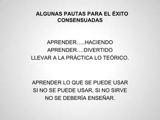 ALGUNAS PAUTAS PARA EL ÉXITO
       CONSENSUADAS



     APRENDER…..HACIENDO
     APRENDER….DIVERTIDO
LLEVAR A LA PRÁCTICA LO TEÓRICO.



APRENDER LO QUE SE PUEDE USAR
SI NO SE PUEDE USAR, SI NO SIRVE
    NO SE DEBERÍA ENSEÑAR.
 