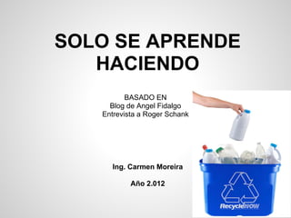 SOLO SE APRENDE
   HACIENDO
          BASADO EN
     Blog de Angel Fidalgo
   Entrevista a Roger Schank




     Ing. Carmen Moreira

           Año 2.012
 