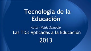 Tecnología de la
Educación
Autor: Naida Samudio

Las TICs Aplicadas a la Educación

2013

 