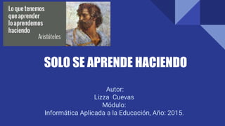 SOLO SE APRENDE HACIENDO
Autor:
Lizza Cuevas
Módulo:
Informática Aplicada a la Educación, Año: 2015.
 