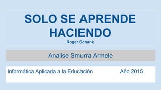 SOLO SE APRENDE
HACIENDO
Roger Schank
Analise Smurra Armele
Informática Aplicada a la Educación Año 2015
 