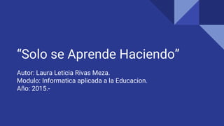 “Solo se Aprende Haciendo”
Autor: Laura Leticia Rivas Meza.
Modulo: Informatica aplicada a la Educacion.
Año: 2015.-
 