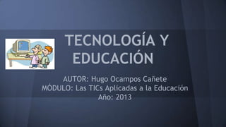 TECNOLOGÍA Y
EDUCACIÓN
AUTOR: Hugo Ocampos Cañete
MÓDULO: Las TICs Aplicadas a la Educación
Año: 2013

 