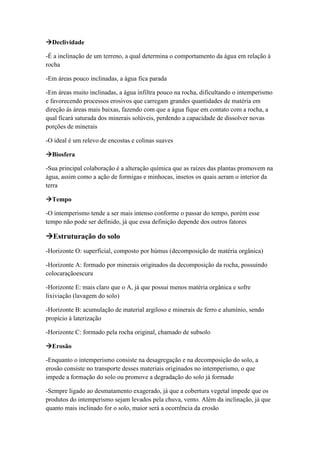 Declividade
-É a inclinação de um terreno, a qual determina o comportamento da água em relação à
rocha
-Em áreas pouco inclinadas, a água fica parada
-Em áreas muito inclinadas, a água infiltra pouco na rocha, dificultando o intemperismo
e favorecendo processos erosivos que carregam grandes quantidades de matéria em
direção às áreas mais baixas, fazendo com que a água fique em contato com a rocha, a
qual ficará saturada dos minerais solúveis, perdendo a capacidade de dissolver novas
porções de minerais
-O ideal é um relevo de encostas e colinas suaves
Biosfera
-Sua principal colaboração é a alteração química que as raízes das plantas promovem na
água, assim como a ação de formigas e minhocas, insetos os quais aeram o interior da
terra
Tempo
-O intemperismo tende a ser mais intenso conforme o passar do tempo, porém esse
tempo não pode ser definido, já que essa definição depende dos outros fatores
Estruturação do solo
-Horizonte O: superficial, composto por húmus (decomposição de matéria orgânica)
-Horizonte A: formado por minerais originados da decomposição da rocha, possuindo
colocaraçãoescura
-Horizonte E: mais claro que o A, já que possui menos matéria orgânica e sofre
lixiviação (lavagem do solo)
-Horizonte B: acumulação de material argiloso e minerais de ferro e alumínio, sendo
propício à laterização
-Horizonte C: formado pela rocha original, chamado de subsolo
Erosão
-Enquanto o intemperismo consiste na desagregação e na decomposição do solo, a
erosão consiste no transporte desses materiais originados no intemperismo, o que
impede a formação do solo ou promove a degradação do solo já formado
-Sempre ligado ao desmatamento exagerado, já que a cobertura vegetal impede que os
produtos do intemperismo sejam levados pela chuva, vento. Além da inclinação, já que
quanto mais inclinado for o solo, maior será a ocorrência da erosão
 