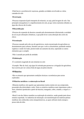 -Pode haver a ocorrência de voçorocas, grandes cavidades envolvendo as várias
camadas do solo
Lixiviação
-Processo responsável pelo transporte de minerais, ou seja, pela lavagem do solo. Sua
principal consequência é o empobrecimento do solo, já que vários nutrientes diluídos na
água das chuvas são levados
Desertificação
-Processo de expansão de desertos causado pelo desmatamento (diminuindo a umidade
do ar) ou por alterações climáticas, o que pode levar a uma alteração dos ciclos da
chuva
Arenização
-Processo causado pelo alto uso de agrotóxicos, muita mecanização da agricultura ou
desmatamento para culturas, fazendo com que o solo se desestruture, perdendo matéria
orgânica e sendo lixiviado, promovendo um aumento da areia, superando os outros
elementos que o compõe
-Não é causado por perda de umidade
Salinização
-É o acúmulo exagerado de sais minerais no solo
-Exemplo: Mar de Aral, cuja água foi retirada para promover a irrigação da agricultura.
Isso ocorreu por ser a única fonte de água em pleno deserto
Minérios
-São os minerais que apresentam condições técnicas e econômicas para serem
explorados
Minérios metálicos e a mineração no Brasil
-Minerais metálicos são aqueles que apresentam muitos metais em sua composição,
possuindo alta eletricidade e calor. Entre os minérios metálicos mais importantes estão o
ferro, alumínio (produzido a partir da bauxita), manganês, cobre, estanho, o níquel e o
nióbio
-Brasil é um dos líderes mundiais na exploração de minérios, sendo grande parte desse
minério exportada. As indústrias de mineração e de transformação de matérias-primas
metálicas são conhecidas como energointensivas, as quais utilizam muita energia e
pouca mão-de-obra
 