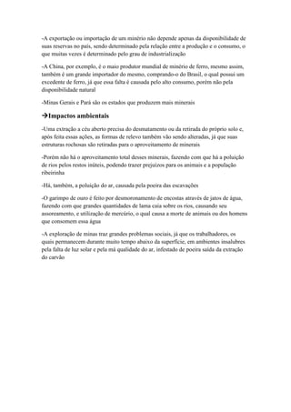 -A exportação ou importação de um minério não depende apenas da disponibilidade de
suas reservas no país, sendo determinado pela relação entre a produção e o consumo, o
que muitas vezes é determinado pelo grau de industrialização
-A China, por exemplo, é o maio produtor mundial de minério de ferro, mesmo assim,
também é um grande importador do mesmo, comprando-o do Brasil, o qual possui um
excedente de ferro, já que essa falta é causada pelo alto consumo, porém não pela
disponibilidade natural
-Minas Gerais e Pará são os estados que produzem mais minerais
Impactos ambientais
-Uma extração a céu aberto precisa do desmatamento ou da retirada do próprio solo e,
após feita essas ações, as formas de relevo também vão sendo alteradas, já que suas
estruturas rochosas são retiradas para o aproveitamento de minerais
-Porém não há o aproveitamento total desses minerais, fazendo com que há a poluição
de rios pelos restos inúteis, podendo trazer prejuízos para os animais e a população
ribeirinha
-Há, também, a poluição do ar, causada pela poeira das escavações
-O garimpo de ouro é feito por desmoronamento de encostas através de jatos de água,
fazendo com que grandes quantidades de lama caia sobre os rios, causando seu
assoreamento, e utilização de mercúrio, o qual causa a morte de animais ou dos homens
que consomem essa água
-A exploração de minas traz grandes problemas sociais, já que os trabalhadores, os
quais permanecem durante muito tempo abaixo da superfície, em ambientes insalubres
pela falta de luz solar e pela má qualidade do ar, infestado de poeira saída da extração
do carvão
 
