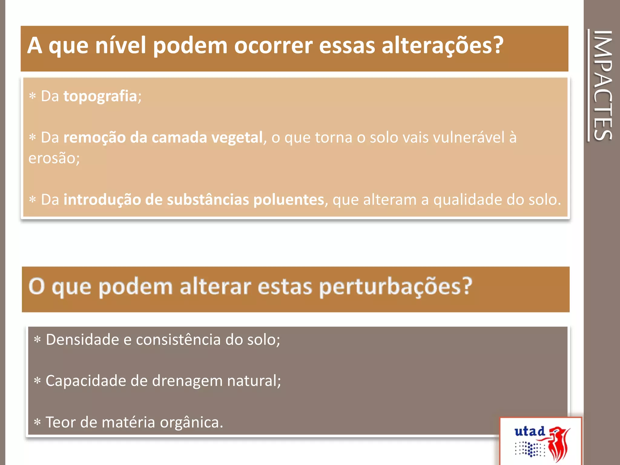 IMPACTES
A que nível podem ocorrer essas alterações?
 Da topografia;
 Da remoção da camada vegetal, o que torna o solo vais vulnerável à
erosão;
 Da introdução de substâncias poluentes, que alteram a qualidade do solo.
 Densidade e consistência do solo;
 Capacidade de drenagem natural;
 Teor de matéria orgânica.
 
