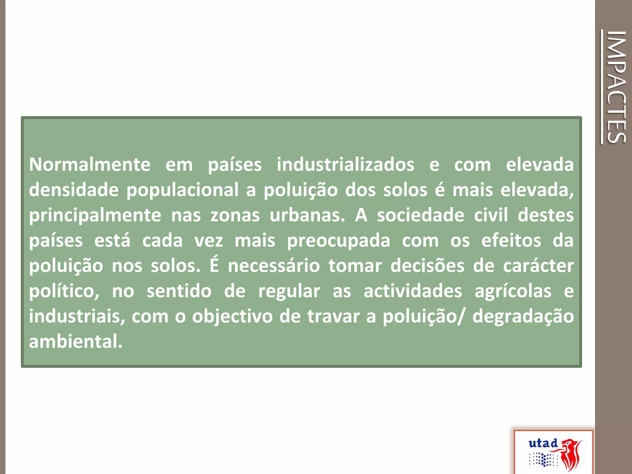 IMPACTES
Normalmente em países industrializados e com elevada
densidade populacional a poluição dos solos é mais elevada,
principalmente nas zonas urbanas. A sociedade civil destes
países está cada vez mais preocupada com os efeitos da
poluição nos solos. É necessário tomar decisões de carácter
político, no sentido de regular as actividades agrícolas e
industriais, com o objectivo de travar a poluição/ degradação
ambiental.
 