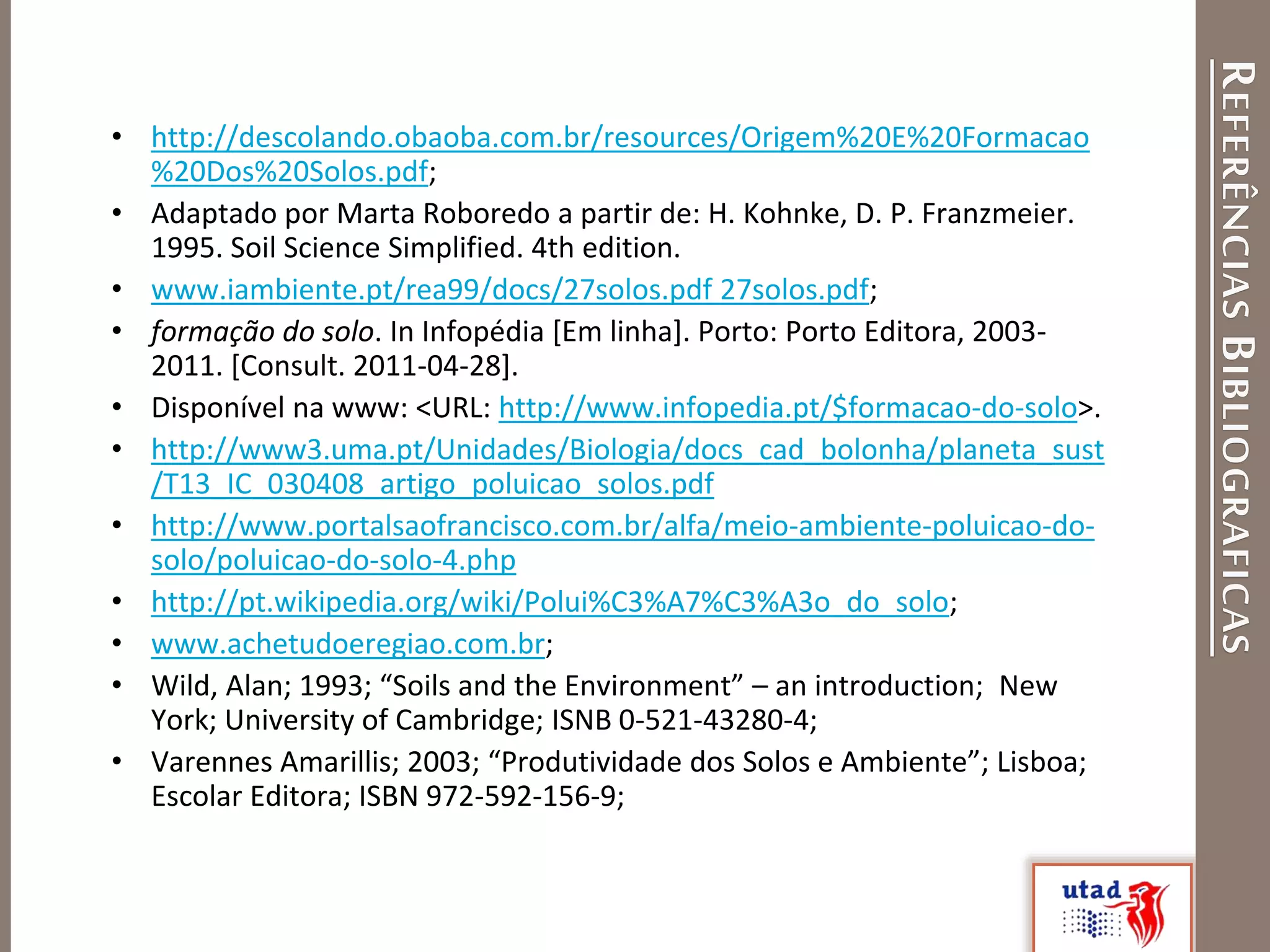 REFERÊNCIASBIBLIOGRAFICAS
• http://descolando.obaoba.com.br/resources/Origem%20E%20Formacao
%20Dos%20Solos.pdf;
• Adaptado por Marta Roboredo a partir de: H. Kohnke, D. P. Franzmeier.
1995. Soil Science Simplified. 4th edition.
• www.iambiente.pt/rea99/docs/27solos.pdf 27solos.pdf;
• formação do solo. In Infopédia [Em linha]. Porto: Porto Editora, 2003-
2011. [Consult. 2011-04-28].
• Disponível na www: <URL: http://www.infopedia.pt/$formacao-do-solo>.
• http://www3.uma.pt/Unidades/Biologia/docs_cad_bolonha/planeta_sust
/T13_IC_030408_artigo_poluicao_solos.pdf
• http://www.portalsaofrancisco.com.br/alfa/meio-ambiente-poluicao-do-
solo/poluicao-do-solo-4.php
• http://pt.wikipedia.org/wiki/Polui%C3%A7%C3%A3o_do_solo;
• www.achetudoeregiao.com.br;
• Wild, Alan; 1993; “Soils and the Environment” – an introduction; New
York; University of Cambridge; ISNB 0-521-43280-4;
• Varennes Amarillis; 2003; “Produtividade dos Solos e Ambiente”; Lisboa;
Escolar Editora; ISBN 972-592-156-9;
 