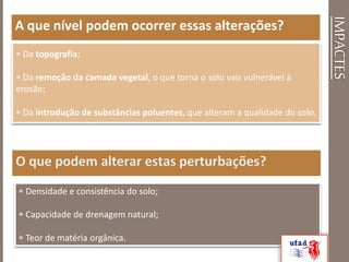 IMPACTES
A que nível podem ocorrer essas alterações?
 Da topografia;
 Da remoção da camada vegetal, o que torna o solo vais vulnerável à
erosão;
 Da introdução de substâncias poluentes, que alteram a qualidade do solo.
 Densidade e consistência do solo;
 Capacidade de drenagem natural;
 Teor de matéria orgânica.
 