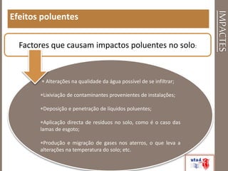 IMPACTES
Efeitos poluentes
Factores que causam impactos poluentes no solo:
 Alterações na qualidade da água possível de se infiltrar;
Lixiviação de contaminantes provenientes de instalações;
Deposição e penetração de líquidos poluentes;
Aplicação directa de resíduos no solo, como é o caso das
lamas de esgoto;
Produção e migração de gases nos aterros, o que leva a
alterações na temperatura do solo; etc.
 