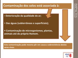 IMPACTES
Contaminação dos solos está associada à:
 Deterioração da qualidade do ar;
 Das águas (subterrâneas e superficiais);
 Contaminação de microrganismos, plantas,
animais até do próprio Homem.
Esta contaminação pode mesmo pôr em causa a sobrevivência destes
seres vivos.
 