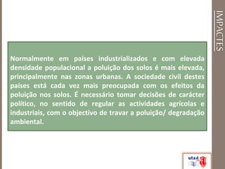 IMPACTES
Normalmente em países industrializados e com elevada
densidade populacional a poluição dos solos é mais elevada,
principalmente nas zonas urbanas. A sociedade civil destes
países está cada vez mais preocupada com os efeitos da
poluição nos solos. É necessário tomar decisões de carácter
político, no sentido de regular as actividades agrícolas e
industriais, com o objectivo de travar a poluição/ degradação
ambiental.
 
