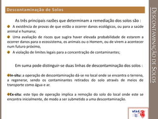 DESCONTAMINAÇÃODESOLOS
As três principais razões que determinam a remediação dos solos são :
A existência de provas de que estão a ocorrer danos ecológicos, ou para a saúde
animal e humana;
Uma avaliação de riscos que sugira haver elevada probabilidade de estarem a
ocorrer danos para o ecossistema, os animais ou o Homem, ou de virem a acontecer
num futuro próximo,
A violação de limites legais para a concentração de contaminantes;
Em suma pode distinguir-se duas linhas de descontaminação dos solos :
In-situ: a operação de descontaminação dá-se no local onde se encontra o terreno,
a regenerar, sendo os contaminantes retirados do solo através de meios de
transporte como água e ar.
Ex-situ: este tipo de operação implica a remoção do solo do local onde este se
encontra inicialmente, de modo a ser submetido a uma descontaminação.
 