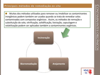 CONTAMINANTESORGÂNICOS
Muitos dos métodos utilizados para remover ou imobilizar os contaminantes
inorgânicos podem também ser usados quando se trata de remediar solos
contaminados com compostos orgânicos . Assim, os métodos de remoção e
substituição do solo, vitrificação, solidificação, lixiviação, capsulagem e
volatilização podem ser aplicados também a contaminantes orgânicos.
Incineração
ArejamentoBiorremediação
 