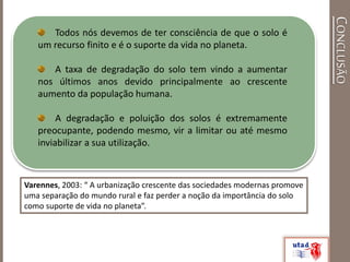 CONCLUSÃO
Todos nós devemos de ter consciência de que o solo é
um recurso finito e é o suporte da vida no planeta.
A taxa de degradação do solo tem vindo a aumentar
nos últimos anos devido principalmente ao crescente
aumento da população humana.
A degradação e poluição dos solos é extremamente
preocupante, podendo mesmo, vir a limitar ou até mesmo
inviabilizar a sua utilização.
Varennes, 2003: “ A urbanização crescente das sociedades modernas promove
uma separação do mundo rural e faz perder a noção da importância do solo
como suporte de vida no planeta”.
 