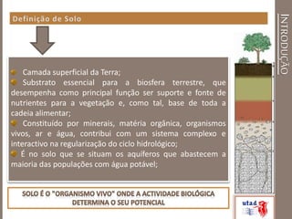 INTRODUÇÃO
Camada superficial da Terra;
Substrato essencial para a biosfera terrestre, que
desempenha como principal função ser suporte e fonte de
nutrientes para a vegetação e, como tal, base de toda a
cadeia alimentar;
Constituído por minerais, matéria orgânica, organismos
vivos, ar e água, contribui com um sistema complexo e
interactivo na regularização do ciclo hidrológico;
É no solo que se situam os aquíferos que abastecem a
maioria das populações com água potável;
 