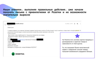 Наши ученики, выполняя правильные действия, уже начали
получать письма с привилегиями от Розетки и их возможности
значительно выросли
На Розетке есть система оценки продавца и
ранжирование в карточке товара в
зависимости от этой оценки.
Те, кто оказывает более качественный
сервис и предлагает лучшие товары,
получают возможность продавать больше.
 