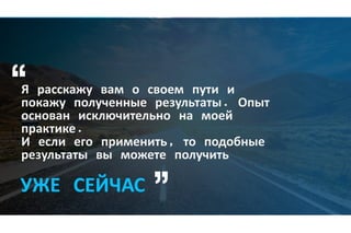 Я расскажу вам о своем пути и
покажу полученные результаты. Опыт
основан исключительно на моей
практике.
И если его применить, то подобные
результаты вы можете получить
УЖЕ СЕЙЧАС
 