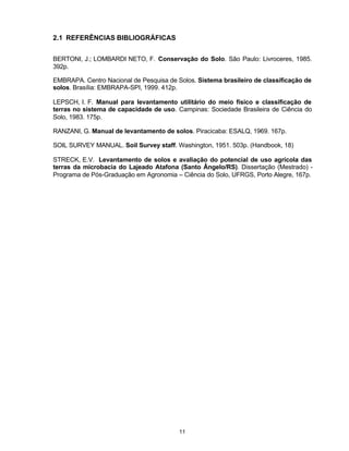 11
2.1 REFERÊNCIAS BIBLIOGRÁFICAS
BERTONI, J.; LOMBARDI NETO, F. Conservação do Solo. São Paulo: Livroceres, 1985.
392p.
EMBRAPA. Centro Nacional de Pesquisa de Solos. Sistema brasileiro de classificação de
solos. Brasília: EMBRAPA-SPI, 1999. 412p.
LEPSCH, I. F. Manual para levantamento utilitário do meio físico e classificação de
terras no sistema de capacidade de uso. Campinas: Sociedade Brasileira de Ciência do
Solo, 1983. 175p.
RANZANI, G. Manual de levantamento de solos. Piracicaba: ESALQ, 1969. 167p.
SOIL SURVEY MANUAL. Soil Survey staff. Washington, 1951. 503p. (Handbook, 18)
STRECK, E.V. Levantamento de solos e avaliação do potencial de uso agrícola das
terras da microbacia do Lajeado Atafona (Santo Ângelo/RS). Dissertação (Mestrado) -
Programa de Pós-Graduação em Agronomia – Ciência do Solo, UFRGS, Porto Alegre, 167p.
 