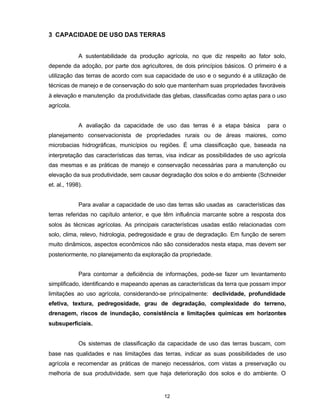 12
3 CAPACIDADE DE USO DAS TERRAS
A sustentabilidade da produção agrícola, no que diz respeito ao fator solo,
depende da adoção, por parte dos agricultores, de dois princípios básicos. O primeiro é a
utilização das terras de acordo com sua capacidade de uso e o segundo é a utilização de
técnicas de manejo e de conservação do solo que mantenham suas propriedades favoráveis
à elevação e manutenção da produtividade das glebas, classificadas como aptas para o uso
agrícola.
A avaliação da capacidade de uso das terras é a etapa básica para o
planejamento conservacionista de propriedades rurais ou de áreas maiores, como
microbacias hidrográficas, municípios ou regiões. É uma classificação que, baseada na
interpretação das características das terras, visa indicar as possibilidades de uso agrícola
das mesmas e as práticas de manejo e conservação necessárias para a manutenção ou
elevação da sua produtividade, sem causar degradação dos solos e do ambiente (Schneider
et. al., 1998).
Para avaliar a capacidade de uso das terras são usadas as características das
terras referidas no capítulo anterior, e que têm influência marcante sobre a resposta dos
solos às técnicas agrícolas. As principais características usadas estão relacionadas com
solo, clima, relevo, hidrologia, pedregosidade e grau de degradação. Em função de serem
muito dinâmicos, aspectos econômicos não são considerados nesta etapa, mas devem ser
posteriormente, no planejamento da exploração da propriedade.
Para contornar a deficiência de informações, pode-se fazer um levantamento
simplificado, identificando e mapeando apenas as características da terra que possam impor
limitações ao uso agrícola, considerando-se principalmente: declividade, profundidade
efetiva, textura, pedregosidade, grau de degradação, complexidade do terreno,
drenagem, riscos de inundação, consistência e limitações químicas em horizontes
subsuperficiais.
Os sistemas de classificação da capacidade de uso das terras buscam, com
base nas qualidades e nas limitações das terras, indicar as suas possibilidades de uso
agrícola e recomendar as práticas de manejo necessários, com vistas a preservação ou
melhoria de sua produtividade, sem que haja deterioração dos solos e do ambiente. O
 