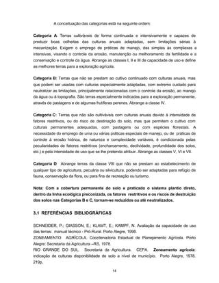 14
A conceituação das categorias está na seguinte ordem:
Categoria A: Terras cultiváveis de forma continuada e intensivamente e capazes de
produzir boas colheitas das culturas anuais adaptadas, sem limitações sérias à
mecanização. Exigem o emprego de práticas de manejo, das simples às complexas e
intensivas, visando o controle da erosão, manutenção ou melhoramento da fertilidade e a
conservação e controle da água. Abrange as classes I, II e III de capacidade de uso e define
as melhores terras para a exploração agrícola.
Categoria B: Terras que não se prestam ao cultivo continuado com culturas anuais, mas
que podem ser usadas com culturas especialmente adaptadas, com extremo cuidado para
neutralizar as limitações, principalmente relacionadas com o controle da erosão, ao manejo
da água ou à topografia. São terras especialmente indicadas para a exploração permanente,
através de pastagens e de algumas frutíferas perenes. Abrange a classe IV.
Categoria C: Terras que não são cultiváveis com culturas anuais devido à intensidade de
fatores restritivos, ou do risco de destinação do solo, mas que permitem o cultivo com
culturas permanentes adequadas, com pastagens ou com espécies florestais. A
necessidade do emprego de uma ou várias práticas especiais de manejo, ou de práticas de
controle à erosão hídrica, de natureza e complexidade variáveis, é condicionada pelas
peculiaridades de fatores restritivos (encharcamento, declividade, profundidade dos solos,
etc.) e pela intensidade de uso que se lhe pretenda atribuir. Abrange as classes V, VI e VII.
Categoria D: Abrange terras da classe VIII que não se prestam ao estabelecimento de
qualquer tipo de agricultura, pecuária ou silvicultura, podendo ser adaptadas para refúgio de
fauna, conservação da flora, ou para fins de recreação ou turismo.
Nota: Com a cobertura permanente do solo e praticado o sistema plantio direto,
dentro da linha ecológica preconizada, os fatores restritivos e os riscos de destruição
dos solos nas Categorias B e C, tornam-se reduzidos ou até neutralizados.
3.1 REFERÊNCIAS BIBLIOGRÁFICAS
SCHNEIDER, P.; GIASSON, E.; KLAMT, E.; KAMPF, N. Avaliação da capacidade de uso
das terras: manual técnico - Pró-Rural. Porto Alegre, 1998.
ZONEAMENTO AGRÍCOLA. Coordenadoria Estadual de Planejamento Agrícola. Porto
Alegre: Secretaria da Agricultura –RS, 1978.
RIO GRANDE DO SUL. Secretaria da Agricultura. CEPA. Zoneamento agrícola:
indicação de culturas disponibilidade de solo a nível de município. Porto Alegre, 1978.
219p.
 