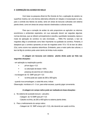 16
5 CORREÇÃO DA ACIDEZ DO SOLO
Com base na pesquisa oficial do Rio Grande do Sul, a aplicação de calcário na
superfície mostrou ser uma técnica alternativa eficiente em relação à incorporação no solo,
para o controle dos fatores da acidez, tanto em áreas de lavouras cultivadas sob sistema
plantio direto, como em áreas de campo natural e destinadas a culturas anuais.
Para que a correção da acidez do solo proporcione ao agricultor os retornos
econômicos e ambientais esperados, em sua execução devem ser seguidas algumas
normas técnicas, que se referem principalmente à escolha, quantidade necessária, época e
modo de aplicação do corretivo no solo (Comissão ..., 1994) Por exemplo, o teor de
magnésio (Mg) é considerado como fator importante na qualidade do corretivo. Portanto, é
desejável que o corretivo apresente um teor de magnésio entre 1/5 e 1/2 do teor de cálcio
(Ca), como ocorre nos calcários dolomíticos. Entretanto, para a maior parte das culturas, o
teor de Mg do corretivo pode variar dentro de limites muito amplos.
A calagem em lavouras com sistema plantio direto pode ser feita nas
seguintes situações :
- em aplicação ou reaplicação quando:
• pH em água < 5,5
• ou saturação de bases < 60%
• presença de alumínio em índices altos
- na dosagem de 1/2 SMP para pH = 5,5
• na linha pode ser usado de 200 a 300 kg/ha
- quando nova amostragem, a cada três anos, indicar.
Observação: monitorar a 0 – 5 cm, para evitar excesso, quando julgar conveniente.
A calagem em campo nativo pode ser realizada em duas situações :
a. No sistema de sucessão lavoura – pecuária :
- Calagem de 1/2 SMP para pH = 5,5
- Calcário na linha, de 200 a 400 kg/ha no sistema plantio direto.
b. Para o melhoramento do campo nativo:
- Calagem de 1/2 SMP a lanço (pH = 5,5), não devendo ser usado na linha.
 