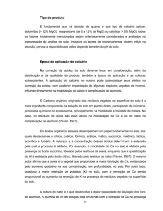 17
Tipo do produto
É fundamental que na decisão de quanto e que tipo de calcário aplicar,
dolomítico (> 12% MgO), magnesiano (de 5 a 12% de MgO) ou calcítico (< 5% MgO), todos
os fatores inicialmente mencionados sejam criteriosamente considerados e avaliados na
interpretação da análise de solo. Inclusive os teores de micronutrientes podem influir na
decisão, porque a disponibilidade deles depende também do pH do solo.
Época de aplicação do calcário
Na correção da acidez do solo deve-se levar em consideração, além da
distribuição e da qualidade do produto, também a época de aplicação e as culturas
subseqüentes. A aplicação do calcário no outono pode potencializar seus efeitos na
correção da acidez, com posterior implantação de algumas espécies vegetais de inverno,
influindo diretamente na mobilização do cálcio e complexação do alumínio.
O Carbono orgânico originado dos resíduos vegetais na superfície do solo é o
mais importante componente da solução do solo em plantio direto, participando de inúmeros
processos químicos no ecossistema, principalmente na mobilidade e toxidade de metais. No
caso, os resíduos de aveia são mais ativos na mobilização do Ca e os de nabo na
complexação de alumínio (Pavan, 1997).
Os ácidos orgânicos solúveis desempenham um papel fundamental no solo, dos
quais destacam-se o cítrico, oxálico, fórmico, acético, málico, succínico, malônico, láctico,
aconítico e fumário. A natureza e a concentração desses ácidos determinam a extensão
pela qual o processo é afetado. Por exemplo, a mobilidade do Ca no solo é afetada pela
presença do ácido succínico, liberado pelos resíduos da aveia, enquanto que a quelatização
do Al é realizada pelo ácido cítrico, liberado pelo resíduo do nabo (Pavan, 1997). O mesmo
autor afirma que a aveia é o vegetal que proporciona a maior lixiviação de Ca, evidenciado
pelo aumento gradativo na sua concentração, em profundidade, no solo. Por outro lado,
ocasiona a maior retenção de potássio (K) no solo, com a remoção de Ca sendo
proporcional ao aumento da retenção de K na presença de resíduos vegetais na superfície
do solo.
A cultura do nabo é a que desenvolve a maior capacidade de lixiviação dos íons
de alumínio. A química do Al em solução está envolvida com a extração do Ca na presença
 