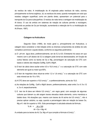 18
do resíduo de nabo. A imobilização do Al originada pelos resíduos de nabo, ocorreu
principalmente na forma orgânica. Já, os resíduos de aveia, quando manejados em solo que
recebeu calagem superficial, como em plantio direto, apresentam um potencial para o
transporte do Ca para subsuperfície. O resíduo de nabo teria a vantagem de imobilização do
Al tóxico. O uso de ambos em sistemas de rotação de culturas permite a reciclagem,
reduzindo as perdas de Ca por lixiviação, aumentando a retenção de K e a imobilização do
Al (Pavan, 1997).
Calagem na fruticultura
Segundo Claro (1999), de modo geral e, principalmente em fruticultura, a
calagem deve considerar a inter-relação entre os diversos componentes da análise de solo
completa e promover o ajuste destes, conforme os seguintes parâmetros :
a) O pH em água deve, preferencialmente, ser de 5,3 a 6,5. Entretanto há casos em que
mesmo com o pH abaixo de 5,3 a calagem pode tornar-se desnecessária, em função de
outros fatores como os teores de Ca e Mg, porcentagem de saturação da CTC com
bases e valores das relações Ca/Mg, Ca/K e Mg/K.
b) O teor de cálcio deve oscilar entre 4,0 e 10,0 cmolc L-1
e a saturação da CTC com este
elemento ser igual ou maior que 65%.
c) O teor de magnésio deve situar-se entre 1,2 e 1,8 cmolcL-1
e a saturação da CTC com
este mineral ser de 10 a 15%.
d) A CTC deve ser superior a 10,0 cmolcL-1
, e preferencialmente, acima de 15,0.
e) As relações de Ca/Mg, Ca/K e Mg/K devem, preferencialmente, estar entre 3 e 4; 9 e 12
e, 3 e 4, respectivamente.
f) O teor de Al deve ser inferior 0,5 cmolcL-1
, em regra geral, com exceção de algumas
culturas que toleram ou até exigem teores elevados deste elemento, como mandioca e
batata doce. Há situações que, mesmo com teores de Al acima de 0,5 cmolcL-1
, não é
preciso aplicar calcário, ou seja, quando a percentagem dele em relação às bases Ca,
Mg e K não for superior a 16%. Esta percentagem é calculada através da fórmula :
% Al = Al x 100
Al + Ca + Mg +K
A unidade para os teores de Al, Ca, Mg e K que compõe a fórmula é CmolcL-1
.
 