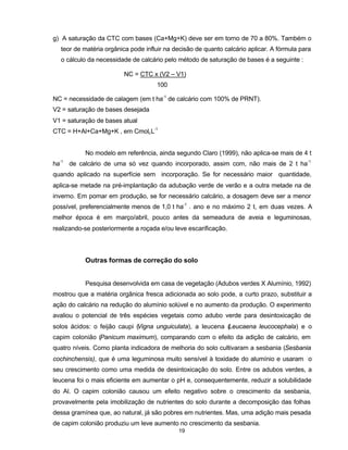 19
g) A saturação da CTC com bases (Ca+Mg+K) deve ser em torno de 70 a 80%. Também o
teor de matéria orgânica pode influir na decisão de quanto calcário aplicar. A fórmula para
o cálculo da necessidade de calcário pelo método de saturação de bases é a seguinte :
NC = CTC x (V2 – V1)
100
NC = necessidade de calagem (em t ha-1
de calcário com 100% de PRNT).
V2 = saturação de bases desejada
V1 = saturação de bases atual
CTC = H+Al+Ca+Mg+K , em CmolcL-1
No modelo em referência, ainda segundo Claro (1999), não aplica-se mais de 4 t
ha-1
de calcário de uma só vez quando incorporado, assim com, não mais de 2 t ha-1
quando aplicado na superfície sem incorporação. Se for necessário maior quantidade,
aplica-se metade na pré-implantação da adubação verde de verão e a outra metade na de
inverno. Em pomar em produção, se for necessário calcário, a dosagem deve ser a menor
possível, preferencialmente menos de 1,0 t ha-1
. ano e no máximo 2 t, em duas vezes. A
melhor época é em março/abril, pouco antes da semeadura de aveia e leguminosas,
realizando-se posteriormente a roçada e/ou leve escarificação.
Outras formas de correção do solo
Pesquisa desenvolvida em casa de vegetação (Adubos verdes X Alumínio, 1992)
mostrou que a matéria orgânica fresca adicionada ao solo pode, a curto prazo, substituir a
ação do calcário na redução do alumínio solúvel e no aumento da produção. O experimento
avaliou o potencial de três espécies vegetais como adubo verde para desintoxicação de
solos ácidos: o feijão caupi (Vigna unguiculata), a leucena (Leucaena leucocephala) e o
capim colonião (Panicum maximum), comparando com o efeito da adição de calcário, em
quatro níveis. Como planta indicadora de melhoria do solo cultivaram a sesbania (Sesbania
cochinchensis), que é uma leguminosa muito sensível à toxidade do alumínio e usaram o
seu crescimento como uma medida de desintoxicação do solo. Entre os adubos verdes, a
leucena foi o mais eficiente em aumentar o pH e, consequentemente, reduzir a solubilidade
do Al. O capim colonião causou um efeito negativo sobre o crescimento da sesbania,
provavelmente pela imobilização de nutrientes do solo durante a decomposição das folhas
dessa gramínea que, ao natural, já são pobres em nutrientes. Mas, uma adição mais pesada
de capim colonião produziu um leve aumento no crescimento da sesbania.
 