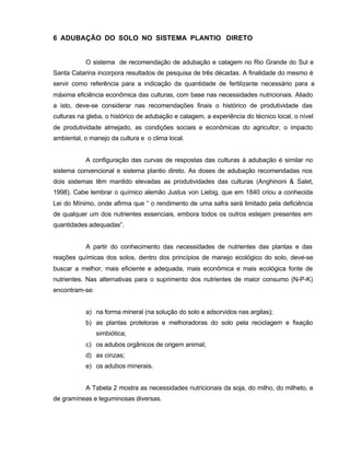 21
6 ADUBAÇÃO DO SOLO NO SISTEMA PLANTIO DIRETO
O sistema de recomendação de adubação e calagem no Rio Grande do Sul e
Santa Catarina incorpora resultados de pesquisa de três décadas. A finalidade do mesmo é
servir como referência para a indicação da quantidade de fertilizante necessário para a
máxima eficiência econômica das culturas, com base nas necessidades nutricionais. Aliado
a isto, deve-se considerar nas recomendações finais o histórico de produtividade das
culturas na gleba, o histórico de adubação e calagem, a experiência do técnico local, o nível
de produtividade almejado, as condições sociais e econômicas do agricultor, o impacto
ambiental, o manejo da cultura e o clima local.
A configuração das curvas de respostas das culturas à adubação é similar no
sistema convencional e sistema plantio direto. As doses de adubação recomendadas nos
dois sistemas têm mantido elevadas as produtividades das culturas (Anghinoni & Salet,
1998). Cabe lembrar o químico alemão Justus von Liebig, que em 1840 criou a conhecida
Lei do Mínimo, onde afirma que “ o rendimento de uma safra será limitado pela deficiência
de qualquer um dos nutrientes essenciais, embora todos os outros estejam presentes em
quantidades adequadas”.
A partir do conhecimento das necessidades de nutrientes das plantas e das
reações químicas dos solos, dentro dos princípios de manejo ecológico do solo, deve-se
buscar a melhor, mais eficiente e adequada, mais econômica e mais ecológica fonte de
nutrientes. Nas alternativas para o suprimento dos nutrientes de maior consumo (N-P-K)
encontram-se:
a) na forma mineral (na solução do solo e adsorvidos nas argilas);
b) as plantas protetoras e melhoradoras do solo pela reciclagem e fixação
simbiótica;
c) os adubos orgânicos de origem animal;
d) as cinzas;
e) os adubos minerais.
A Tabela 2 mostra as necessidades nutricionais da soja, do milho, do milheto, e
de gramíneas e leguminosas diversas.
 