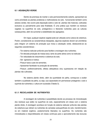 23
6.1 ADUBAÇÃO VERDE
Dentro da premissa de manter o solo permanentemente coberto, apresentam-se
como prioridade as plantas protetoras e melhoradoras do solo, funcionando também como
adubos verdes. Isto ocorre pela deposição sobre o solo de plantas não maduras, cultivadas
exclusiva ou parcialmente para esta finalidade. É uma prática que mantém os resíduos
vegetais na superfície do solo, protegendo-o e liberando nutrientes para as culturas
subsequentes, além de aumentar a estabilidade dos agregados.
Em regra, qualquer espécie vegetal pode ser utilizada como cultura de cobertura.
Porém, considerando as características desejadas, algumas espécies devem ser prioritárias
para integrar um sistema de produção que inclua a adubação verde, destacando-se as
seguintes características :
- Ter sistema radicular profundo para facilitar a reciclagem dos nutrientes;
- Ter elevada produção de massa seca, tanto da parte aérea como na radicular;
- Ter velocidade de crescimento e cobertura do solo;
- Ser agressiva e rústica;
- Possuir baixo custo de sementes;
- Apresentar facilidade na produção de sementes;
- Possuir, preferencialmente, efeitos alelopáticos e/ou supressores em relação às
plantas não cultivadas.
No sistema plantio direto, além da quantidade de palha, começa-se a avaliar
também a qualidade da palha, ou seja, sua capacidade em permanecer protegendo o solo e
suprindo de nutrientes a cultura em sucessão (Tabela 3).
6.1.1 RECICLAGEM DE NUTRIENTES
A reciclagem de nutrientes é possibilitada devido ao processo de mineralização
dos resíduos que estão na superfície do solo, especialmente em áreas com o sistema
plantio direto. A reciclagem acontece em função do sistema radicular profundo das plantas
de cobertura que retiram os nutrientes de camadas subsuperficiais do solo, transformando-
os em material orgânico, posteriormente liberados na superfície. Os nutrientes são
mineralizados e disponibilizados em doses contínuas para o aproveitamento das lavouras
 