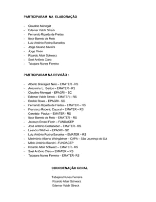 3
PARTICIPARAM NA ELABORAÇÃO
- Claudino Monegat
- Edemar Valdir Streck
- Fernando Ripalda de Freitas
- Itacir Barreto de Melo
- Luiz Antônio Rocha Barcellos
- Jorge Silvano Silveira
- Jorge Vivan
- Ricardo Altair Schwarz
- Soel Antônio Claro
- Tabajara Nunes Ferreira
PARTICIPARAM NA REVISÃO :
- Alberto Bracagioli Neto – EMATER - RS
- Antoninho L. Berton – EMATER - RS
- Claudino Monegat – EPAGRI – SC
- Edemar Valdir Streck – EMATER – RS
- Ernildo Rowe – EPAGRI - SC
- Fernando Ripalda de Freitas – EMATER – RS
- Francisco Roberto Caporal – EMATER – RS
- Gervásio Paulus – EMATER - RS
- Itacir Barreto de Melo – EMATER – RS
- Jackson Ernani Fiorin – FUNDACEP
- José Antônio Costabeber – EMATER - RS
- Leandro Wildner – EPAGRI - SC
- Luiz Antônio Rocha Barcelos – EMATER – RS
- Marimônio Alberto Weingärtner – CAPA – São Lourenço do Sul
- Mário Antônio Bianchi –FUNDACEP
- Ricardo Altair Schwarz – EMATER - RS
- Soel Antônio Claro – EMATER – RS
- Tabajara Nunes Ferreira – EMATER- RS
COORDENAÇÃO GERAL
Tabajara Nunes Ferreira
Ricardo Altair Schwarz
Edemar Valdir Streck
 