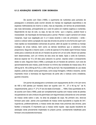 30
6.1.2 ADUBAÇÃO SOMENTE COM BIOMASSA
De acordo com Claro (1999), o suprimento de nutrientes para pomares de
pessegueiro e ameixeira pode ocorrer através do manejo da vegetação espontânea e de
espécies melhoradoras de inverno e verão, mas as respostas, em termos de produtividade,
são mais demoradas, principalmente se o solo for pobre em matéria orgânica e nutrientes.
Dependendo do tipo de solo, ou seja, do tipo de rocha que o originou, poderá haver a
necessidade de importação de biomassa para o pomar. Plantar o capim cameron em áreas
marginais, roçar sua vegetação por 3 a 4 vezes durante o ciclo de primavera – verão -
outono e colocar sobre a projeção da copa das árvores do pomar é uma forma de suprir com
mais rapidez as necessidades nutricionais do pomar, além de ajudar no controle ou manejo
ecológico de ervas nativas, bem como os demais benefícios que a cobertura morta
proporciona. Segundo o mesmo autor, o corte de apenas 0,3 ha deste capim fornece massa
verde para a cobertura de solo de um hectare de pomar em um só corte. Devem ser plantas
bem desenvolvidas, com um mínimo de dois anos de idade. Após o corte do Cameron,
deve-se esperar de 15 a 20 dias para colocá-lo no pomar, visando evitar o enraizamento
deste no solo. Segundo Claro (1999), a produção de um hectare de cameron, num ciclo de
aproximadamente seis meses, pode fornecer no mínimo dez toneladas de massa seca, 90 a
200 kg de N, 60 a 250 kg de P2O5 e 250 a 500 kg de K2O. Na impossibilidade do uso desta
espécie, pode-se utilizar outras gramíneas, como sorgo forrageiro, milheto e teosinto, sendo
importante incluir a biomassa de leguminosas de porte alto e rústicas como crotalárias,
guandú e leucena.
Um pomar de pessegueiro e ameixeira com espaçamento de 6m x 4m (em torno
de 400 a 420 plantas por hectare) deve ser suprido com 14 , 27 e 40 kg ha-1
de N,
respectivamente, para o 1º, 2º e 3º ano de idade (Comissão ..., 1994). Esta quantidade de N,
de acordo com Claro (1999), pode ser completamente suprida com massa verde de plantas
recuperadoras do solo (mistura de gramíneas com leguminosas) colocando-se uma camada
de massa verde sobre o solo, na área da projeção da copa. No primeiro ano, deve-se
fornecer para cada planta uma quantidade de massa verde equivalente a roçada de 3m²,
roçando-se, preferencialmente, a massa verde das áreas mais próximas das árvores, para
facilitar o transporte. É importante que a massa verde roçada seja aquela resultante de
adubação verde previamente implantada no próprio pomar, corretamente trabalhada para
fornecer uma exuberante biomassa.
 