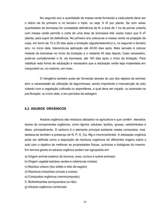 31
No segundo ano a quantidade de massa verde fornecida a cada planta deve ser
o dobro da do primeiro e no terceiro o triplo, ou seja, 9 m2
por planta. Se com estas
quantidades de biomassa for constatada deficiência de N, a área de 1 ha de pomar coberta
com massa verde permite o corte de uma área de biomassa três vezes maior que 9 m2
/planta, para suprir tal deficiência. No primeiro ano coloca-se a massa verde na projeção da
copa, em torno de 15 a 30 dias após a brotação (agosto/setembro) e, no segundo e terceiro
ano, no início dela, tolerando-se aplicação até 40-50 dias após. Mais sensato é colocar
metade da biomassa no início da brotação e o restante 45 dias depois. Caso necessário,
pode-se complementar o N, via biomassa, até 100 dias após o início da brotação. Para
viabilizar esta forma de adubação é necessário que a adubação verde seja implantada em
março/abril ou, no máximo, em maio.
O nitrogênio também pode ser fornecido através do uso dos dejetos de animais
sem a necessidade da utilização de leguminosas, sendo importante a manutenção do solo
coberto com a vegetação cultivada ou espontânea, a qual deve ser roçada ou acamada na
pré-floração ou início dela, e em períodos de estiagem.
6.2 ADUBOS ORGÂNICOS
Adubos orgânicos são resíduos utilizados na agricultura e que contêm elevados
teores de componentes orgânicos, como lignina, celulose, lipídios, graxas, carbohidratos e
óleos, principalmente. O carbono é o elemento principal existente nestes compostos, mas
destaca-se também a presença de N, P, K, Ca, Mg e micronutrientes. A adubação orgânica
pode ser definida como a deposição de resíduos orgânicos de diferentes origens sobre o
solo com o objetivo de melhorar as propriedades físicas, químicas e biológicas do mesmo.
Em termos gerais os adubos orgânico podem ser agrupados em:
a) Origem animal (esterco de bovinos, aves, suínos e outros animais)
b) Origem vegetal (adubos verdes e coberturas mortas)
c) Resíduo urbano (lixo sólido e lodo de esgoto)
d) Resíduos industriais (cinzas e outras)
e) Compostos orgânicos (vermicomposto).
f) Biofertilizantes (enriquecidos ou não)
g) Adubos orgânicos comerciais
 