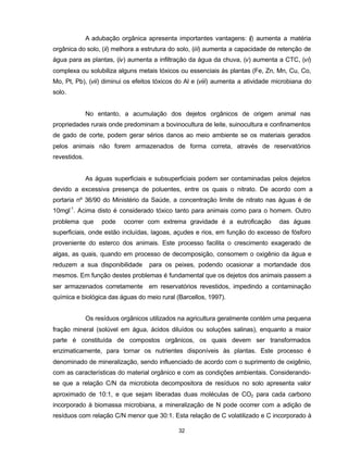 32
A adubação orgânica apresenta importantes vantagens: (i) aumenta a matéria
orgânica do solo, (ii) melhora a estrutura do solo, (iii) aumenta a capacidade de retenção de
água para as plantas, (iv) aumenta a infiltração da água da chuva, (v) aumenta a CTC, (vi)
complexa ou solubiliza alguns metais tóxicos ou essenciais às plantas (Fe, Zn, Mn, Cu, Co,
Mo, Pt, Pb), (vii) diminui os efeitos tóxicos do Al e (viii) aumenta a atividade microbiana do
solo.
No entanto, a acumulação dos dejetos orgânicos de origem animal nas
propriedades rurais onde predominam a bovinocultura de leite, suinocultura e confinamentos
de gado de corte, podem gerar sérios danos ao meio ambiente se os materiais gerados
pelos animais não forem armazenados de forma correta, através de reservatórios
revestidos.
As águas superficiais e subsuperficiais podem ser contaminadas pelos dejetos
devido a excessiva presença de poluentes, entre os quais o nitrato. De acordo com a
portaria nº 36/90 do Ministério da Saúde, a concentração limite de nitrato nas águas é de
10mgl-1
. Acima disto é considerado tóxico tanto para animais como para o homem. Outro
problema que pode ocorrer com extrema gravidade é a eutroficação das águas
superficiais, onde estão incluídas, lagoas, açudes e rios, em função do excesso de fósforo
proveniente do esterco dos animais. Este processo facilita o crescimento exagerado de
algas, as quais, quando em processo de decomposição, consomem o oxigênio da água e
reduzem a sua disponibilidade para os peixes, podendo ocasionar a mortandade dos
mesmos. Em função destes problemas é fundamental que os dejetos dos animais passem a
ser armazenados corretamente em reservatórios revestidos, impedindo a contaminação
química e biológica das águas do meio rural (Barcellos, 1997).
Os resíduos orgânicos utilizados na agricultura geralmente contém uma pequena
fração mineral (solúvel em água, ácidos diluídos ou soluções salinas), enquanto a maior
parte é constituída de compostos orgânicos, os quais devem ser transformados
enzimaticamente, para tornar os nutrientes disponíveis às plantas. Este processo é
denominado de mineralização, sendo influenciado de acordo com o suprimento de oxigênio,
com as características do material orgânico e com as condições ambientais. Considerando-
se que a relação C/N da microbiota decompositora de resíduos no solo apresenta valor
aproximado de 10:1, e que sejam liberadas duas moléculas de CO2 para cada carbono
incorporado à biomassa microbiana, a mineralização de N pode ocorrer com a adição de
resíduos com relação C/N menor que 30:1. Esta relação de C volatilizado e C incorporado à
 
