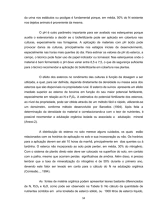 34
da urina nos estábulos ou pocilgas é fundamental porque, em média, 50% do N existente
nos dejetos animais é proveniente da mesma.
O pH é outro parâmetro importante para ser avaliado nas esterqueiras porque
auxilia o extensionista a decidir se o biofertilizante pode ser aplicado em cobertura nas
culturas, especialmente nas forrageiras. A aplicação de materiais com pH ácido pode
provocar danos às culturas, principalmente nos estágios iniciais de desenvolvimento,
especialmente nas horas mais quentes do dia. Para estimar os valores de pH do esterco, a
campo, o técnico pode fazer uso de papel indicador ou tornassol. Nas esterqueiras onde o
material é bem fermentado o pH deve variar entre 6,5 e 7,5, o que dá segurança suficiente
para o técnico recomendar a aplicação do biofertilizante em cobertura nas plantas.
O efeito dos estercos no rendimento das culturas é função da dosagem a ser
utilizada, a qual, para ser definida, depende diretamente da densidade ou massa seca dos
estercos que são disponíveis na propriedade rural. O esterco de suínos apresenta um efeito
imediato superior ao esterco de bovinos em função do seu maior potencial fertilizante,
especialmente em relação ao N e P2O5. A estimativa do potencial fertilizante dos estercos,
ao nível da propriedade, pode ser obtida através de um método fácil e rápido, utilizando-se
um densímetro, conforme método desenvolvido por Barcellos (1994). Após feita a
determinação da densidade do material e correlacionando-a com o teor de nutrientes, é
possível recomendar a adubação orgânica isolada ou associada a adubação mineral
(Anexo 2).
A distribuição do esterco no solo merece alguns cuidados, os quais estão
relacionados com os horários de aplicação no solo e sua incorporação ou não. Os horários
para a aplicação devem ser até 10 horas da manhã, principalmente em dias quentes ou à
tardinha. O esterco não incorporado ao solo pode perder, em média, 30% do nitrogênio.
Com o sistema de plantio direto este deve ser colocado na superfície do solo, em contato
com a palha, mesmo que ocorram perdas significativas de amônia. Além disso, é preciso
lembrar que a taxa de mineralização do nitrogênio é de 50% durante o primeiro ano,
devendo este fator ser levado em conta para o cálculo do N na adubação orgânica
(Comissão..., 1994).
As fontes de matéria orgânica podem apresentar teores bastante diferenciados
de N, P2O5 e K2O, como pode ser observado na Tabela 9. No cálculo da quantidade de
nutrientes contidos em uma tonelada de esterco sólido, ou 1000 litros de esterco líquido,
 