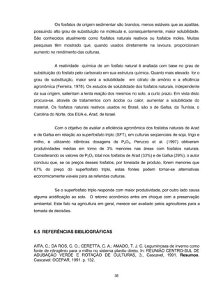 38
Os fosfatos de origem sedimentar são brandos, menos estáveis que as apatitas,
possuindo alto grau de substituição na molécula e, consequentemente, maior solubilidade.
São conhecidos atualmente como fosfatos naturais reativos ou fosfatos moles. Muitas
pesquisas têm mostrado que, quando usados diretamente na lavoura, proporcionam
aumento no rendimento das culturas.
A reatividade química de um fosfato natural é avaliada com base no grau de
substituição do fosfato pelo carbonato em sua estrutura química. Quanto mais elevado for o
grau de substituição, maior será a solubilidade em citrato de amônio e a eficiência
agronômica (Ferreira, 1978). Os estudos de solubilidade dos fosfatos naturais, independente
da sua origem, salientam a lenta reação dos mesmos no solo, a curto prazo. Em vista disto
procura-se, através de tratamentos com ácidos ou calor, aumentar a solubilidade do
material. Os fosfatos naturais reativos usados no Brasil, são o de Gafsa, da Tunísia, o
Carolina do Norte, dos EUA e, Arad, de Israel.
Com o objetivo de avaliar a eficiência agronômica dos fosfatos naturais de Arad
e de Gafsa em relação ao superfosfato triplo (SFT), em culturas seqüenciais de soja, trigo e
milho, e utilizando idênticas dosagens de P2O5, Peruzzo et al. (1997) obtiveram
produtividades médias em torno de 3% menores nas áreas com fosfatos naturais.
Considerando os valores de P2O5 total nos fosfatos de Arad (33%) e de Gafsa (29%), o autor
concluiu que, se os preços desses fosfatos, por tonelada de produto, forem menores que
67% do preço do superfosfato triplo, estas fontes podem tornar-se alternativas
economicamente viáveis para as referidas culturas.
Se o superfosfato triplo responde com maior produtividade, por outro lado causa
alguma acidificação ao solo. O retorno econômico entra em choque com a preservação
ambiental. Este fato na agricultura em geral, merece ser avaliado pelos agricultores para a
tomada de decisões.
6.5 REFERÊNCIAS BIBLIOGRÁFICAS
AITA, C.; DA ROS, C. O.; CERETTA, C. A.; AMADO, T. J. C. Leguminosas de inverno como
fonte de nitrogênio para o milho no sistema plantio direto. In: REUNIÃO CENTRO-SUL DE
ADUBAÇÃO VERDE E ROTAÇÃO DE CULTURAS, 3., Cascavel, 1991. Resumos.
Cascavel: OCEPAR, 1991. p. 132.
 