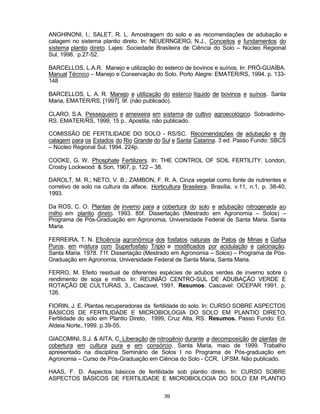 39
ANGHINONI, I.; SALET, R. L. Amostragem do solo e as recomendações de adubação e
calagem no sistema plantio direto. In: NEUERNGERG, N.J., Conceitos e fundamentos do
sistema plantio direto. Lajes: Sociedade Brasileira de Ciência do Solo – Núcleo Regional
Sul, 1998. p.27-52.
BARCELLOS, L.A.R. Manejo e utilização do esterco de bovinos e suínos. In: PRÓ-GUAÍBA.
Manual Técnico – Manejo e Conservação do Solo. Porto Alegre: EMATER/RS, 1994. p. 133-
148
BARCELLOS, L. A. R. Manejo e utilização do esterco líquido de bovinos e suínos. Santa
Maria, EMATER/RS, [1997]. 9f. (não publicado).
CLARO, S.A. Pessegueiro e ameixeira em sistema de cultivo agroecológico. Sobradinho-
RS, EMATER/RS, 1999, 15 p.. Apostila, não publicado.
COMISSÃO DE FERTILIDADE DO SOLO - RS/SC. Recomendações de adubação e de
calagem para os Estados do Rio Grande do Sul e Santa Catarina. 3 ed. Passo Fundo: SBCS
– Núcleo Regional Sul, 1994. 224p.
COOKE, G. W. Phosphate Fertilizers. In: THE CONTROL OF SOIL FERTILITY. London,
Crosby Lockwood & Son, 1967, p. 122 – 38.
DAROLT, M. R.; NETO, V. B.; ZAMBON, F. R. A. Cinza vegetal como fonte de nutrientes e
corretivo de solo na cultura da alface. Horticultura Brasileira. Brasília, v.11, n.1, p. 38-40,
1993.
Da ROS, C. O. Plantas de inverno para a cobertura do solo e adubação nitrogenada ao
milho em plantio direto. 1993. 85f. Dissertação (Mestrado em Agronomia – Solos) –
Programa de Pós-Graduação em Agronomia, Universidade Federal de Santa Maria. Santa
Maria.
FERREIRA, T. N. Eficiência agronômica dos fosfatos naturais de Patos de Minas e Gafsa
Puros, em mistura com Superfosfato Triplo e modificados por acidulação e calcinação.
Santa Maria. 1978. 71f. Dissertação (Mestrado em Agronomia – Solos) – Programa de Pós-
Graduação em Agronomia, Universidade Federal de Santa Maria, Santa Maria.
FERRO, M. Efeito residual de diferentes espécies de adubos verdes de inverno sobre o
rendimento de soja e milho. In: REUNIÃO CENTRO-SUL DE ADUBAÇÃO VERDE E
ROTAÇÃO DE CULTURAS, 3., Cascavel, 1991. Resumos. Cascavel: OCEPAR 1991. p.
126.
FIORIN, J. E. Plantas recuperadoras da fertilidade do solo. In: CURSO SOBRE ASPECTOS
BÁSICOS DE FERTILIDADE E MICROBIOLOGIA DO SOLO EM PLANTIO DIRETO,
Fertilidade do solo em Plantio Direto, 1999, Cruz Alta, RS. Resumos. Passo Fundo: Ed.
Aldeia Norte,.1999. p.39-55.
GIACOMINI, S.J. & AITA, C. Liberação de nitrogênio durante a decomposição de plantas de
cobertura em cultura pura e em consórcio. Santa Maria, maio de 1999. Trabalho
apresentado na disciplina Seminário de Solos I no Programa de Pós-graduação em
Agronomia – Curso de Pós-Graduação em Ciência do Solo - CCR, UFSM. Não publicado.
HAAS, F. D. Aspectos básicos de fertilidade sob plantio direto. In: CURSO SOBRE
ASPECTOS BÁSICOS DE FERTILIDADE E MICROBIOLOGIA DO SOLO EM PLANTIO
 